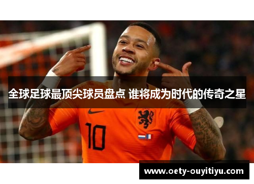 全球足球最顶尖球员盘点 谁将成为时代的传奇之星