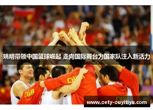 姚明带领中国篮球崛起 走向国际舞台为国家队注入新活力