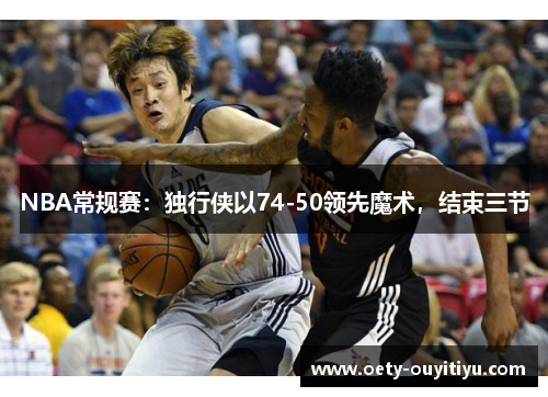 NBA常规赛：独行侠以74-50领先魔术，结束三节